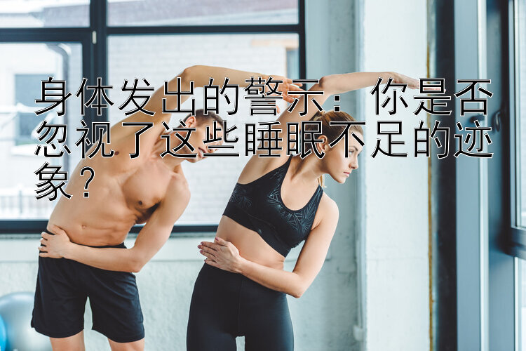 身体发出的警示：你是否忽视了这些睡眠不足的迹象？