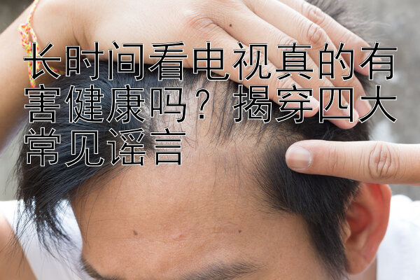 长时间看电视真的有害健康吗？揭穿四大常见谣言