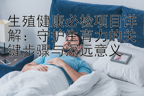 生殖健康必检项目详解：守护生育力的关键步骤与深远意义