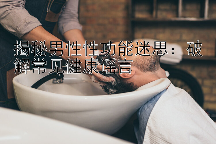 揭秘男性性功能迷思：破解常见健康谣言