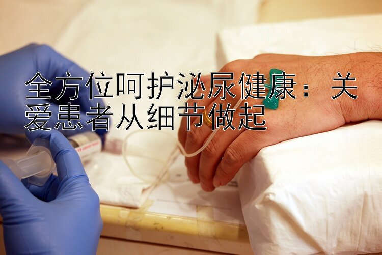 全方位呵护泌尿健康：关爱患者从细节做起