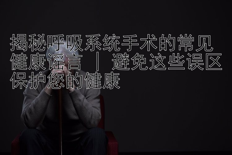 揭秘呼吸系统手术的常见健康谣言 | 避免这些误区保护您的健康