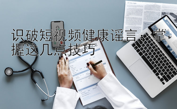 识破短视频健康谣言：掌握这几点技巧