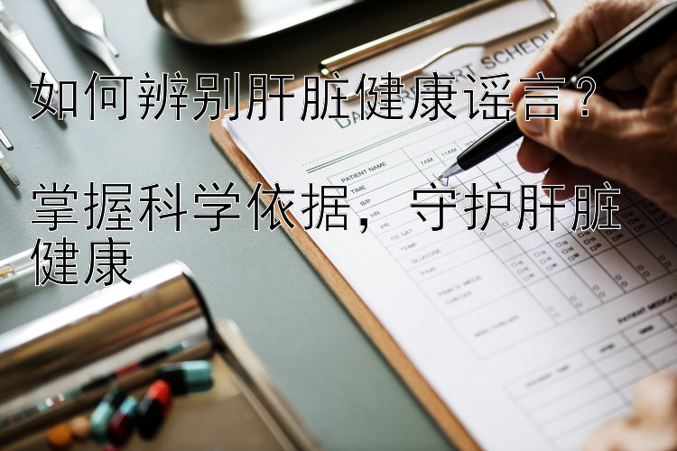 如何辨别肝脏健康谣言？  
掌握科学依据，守护肝脏健康