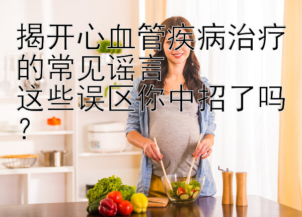 揭开心血管疾病治疗的常见谣言  
这些误区你中招了吗？