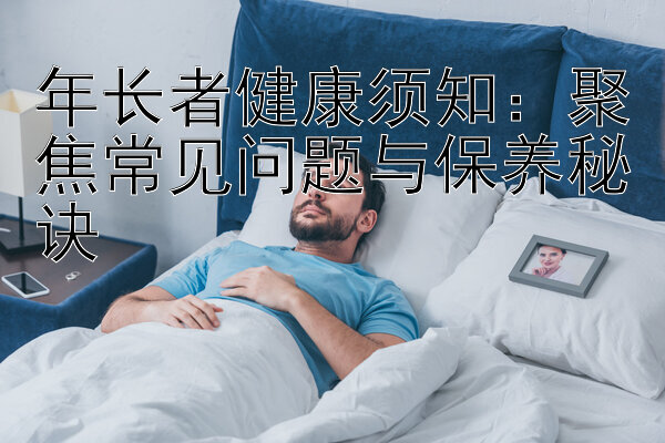 年长者健康须知：聚焦常见问题与保养秘诀