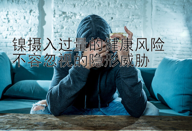 镍摄入过量的健康风险  
不容忽视的隐形威胁