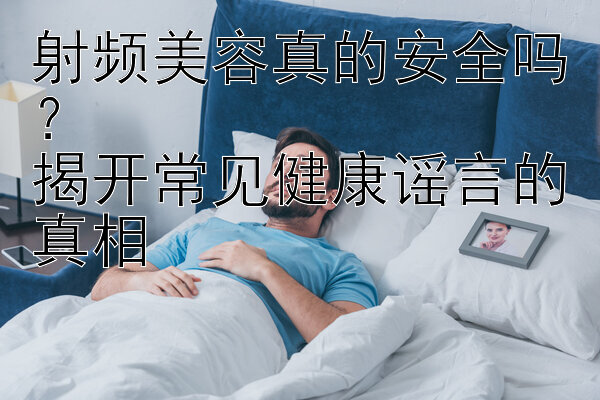 射频美容真的安全吗？  
揭开常见健康谣言的真相