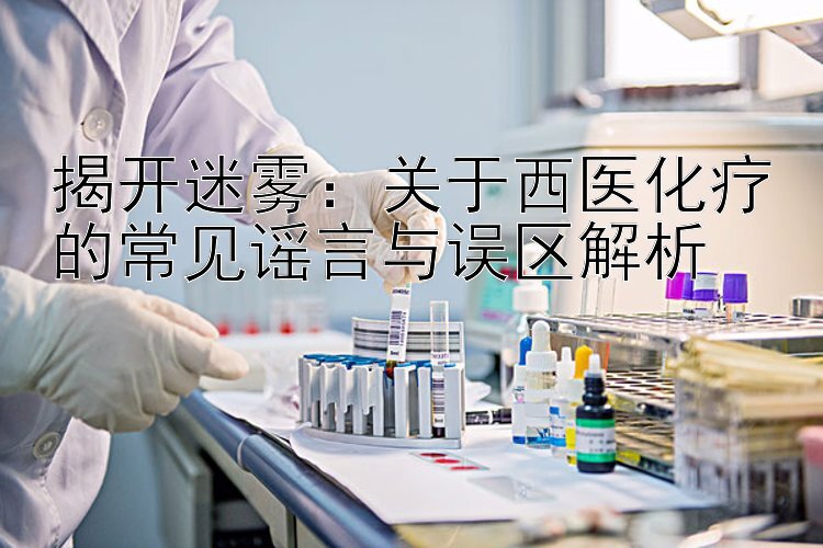 揭开迷雾：关于西医化疗的常见谣言与误区解析